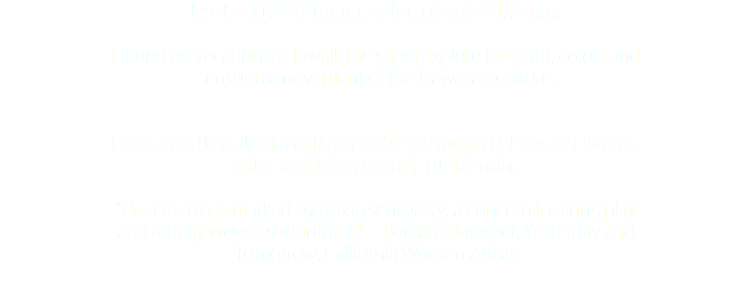 Eye Etc (1982) 16mm, color, silent, 4-1/2 min. Filmed on vacation in Hawaii, the shots explore the light, colors and sensuous movement of the Hawaiian culture. _____ Five Films (NYC/Nightfall/Framed/PPII/Turner) (1984-87) 16mm, color and b&w, sound, 10-1/2 min. "Her cinema is marked by a lush sensuality, a concern for light, play and artfully woven soundtrack." -- Barbara Hammer, Yesterday and Tomorrow, California Women Artists