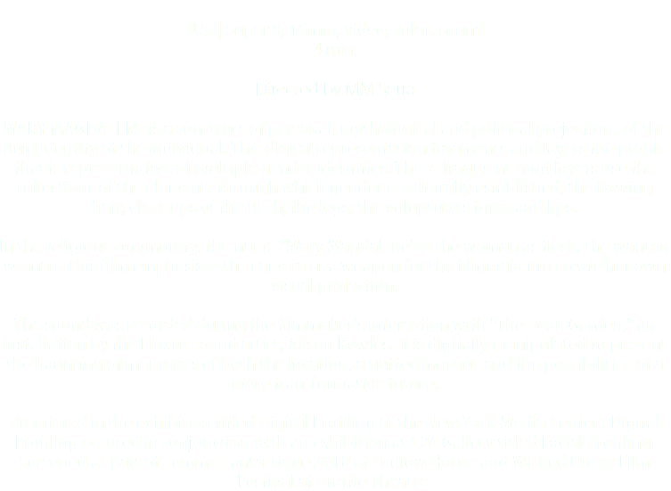  U.S. | Super 8, 16mm, video, color, sound 4 min. Directed by MM Serra MARY MAGDALENE is a construct of personal, mythological and political projections of the fluid identity of the individual. This digital representation fragments and layers the profile that is representative of multiple gender identities. These fragments and layers use the reflections of the elements through which gender is culturally established; the flowing hair, close ups of the flesh, the legs, the voluptuous torso and lips. In the religious community, the name "Mary Magdalene" is the woman as flesh, the wanton woman. This film emphasizes the camera as a weapon for the filmmaker to create her own visual projection. The sound was recorded during the filmmaker's interaction with "The Bean Garden," an installation by the Fluxus sound artist, Alison Kowles. It is digitally manipulated to present the haunting of memories of both the location, a gutted morgue and the possibilities of a more transformative future. Premiered in the exhibition titled Digital Profiling at the New York Media Center.. Digital Profiling occured in conjunction with an exhibition at C24 Gallery titled Facial Profiling. Screened as part of Femme Fantastique 2018 at Ludlow House and Wicked Queer Film Festival at Brattle Theatre.