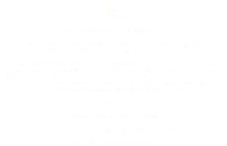  U.S. | 16mm 22 min. Directed by MM Serra and Jennifer Reeves A dark and sensual experimental narrative that explores a skilled technical worker's fantasies during her nights as a femme in the lower east side of New York. “Resplendently photographed in slo-mo 16mm, this travelogue of desire shows a city of women in heat. Set in noir New York, here is a story of a good girl gone bad, its cross-cutting interludes showing Serra as an office avatar, and Reeves as a metal shop worker with a penchant for uberfemme, after hours dress up. Not just another night in the big city.” Mike Hoolboom, Images Film Festival 2000 Catalog. AWARDS 2000 Sundance Film Festival, Honorable Mention Cinematexas Film Festival, Cinematography Award The New Festival, Vito Russo Award