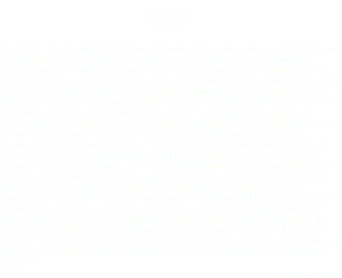  U.S. | Video 5 min. Art Parade sustains M. M. Serra’s long-standing interest in gender and sexuality and in the structures of looking that precipitate around both. The piece combines footage from the 2006 Deitch Projects Art Parade, Man Ray’s photographs, gallery art works (a giant red stiletto that seems to dance in front of the camera), and a brief glimpse of the Paris subway, where a couple of humorless security guards ask the filmmaker to turn off her camera. (“OK,” she says, “then I’ll just shoot you” and sure enough, there they are in the film.) Pink and blue screens provide occasional transitions between these scenes. Art Parade is a meditation on staring and display, and on the ambiguous energies that emanate from both. Much of the film is dominated by the stunning presence of Kembra Pfahler (leader and co-founder of rock-performance troupe The Voluptuous Horror of Karen Black) escorted by a chorus of her Karen Black Girls. Pfahler’s intimidating self-display contrasts with the female models in Man Ray’s photographs, props in a male artist’s fantasies rather than protagonists of their own. Pfahler’s control of the visual field is also a counterpoint to the French guards’ injunction to stop filming. Filmed in 8mm and re-photographed off the screen, the parade footage has a grainy, aged quality that brings it close to the texture of Man Ray’s images. This texture also underlines the fact that visuality is never unproblematic. The film is punctuated by self-reflexive gestures at the end of the film, a barely discernible lecturer reflects on experimental narrative and by the driving, hypnotic music of the Mexican-Austrian Collective La Trinchera. - Juan A. Suárez