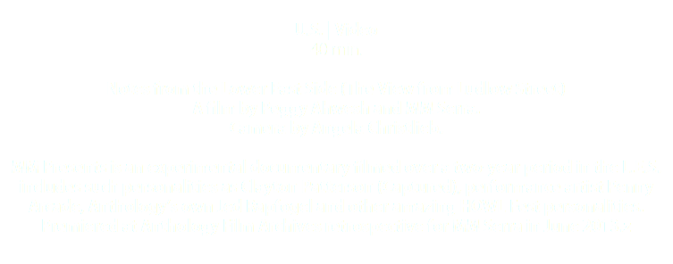  U.S. | Video 40 min. Notes from the Lower East Side (The View from Ludlow Street) A film by Peggy Ahwesh and MM Serra. Camera by Angela Christlieb. MM Presents is an experimental documentary filmed over a two-year period in the L.E.S. includes such personalities as Clayton Patterson (Captured), performance artist Penny Arcade, Anthology’s own Jed Rapfogel and other amazing HOWL Fest personalities. Premiered at Anthology Film Archives retrospective for MM Serra in June 2013.z